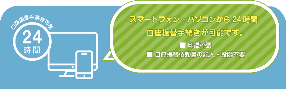 スマートフォン、パソコンから２４時間、口座振替手続きが可能です。金融機関の「お届け印」がお手元に無い場合でも口座振替可能です。