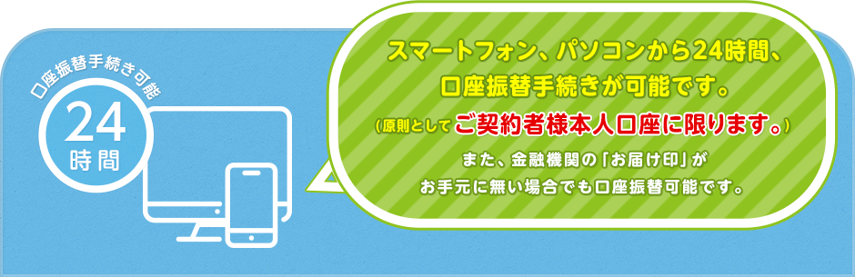 スマートフォン、パソコンから24時間、口座振替手続きが可能です。(原則としてご契約者様本人口座に限ります。)また、金融機関の「お届印」がお手元に無い場合でも口座振替可能です。