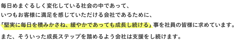 毎日めまぐるしく変化している社会の中であって、いつもお客様に満足を感じていただける会社であるために、「堅実に毎日を積みかさね、緩やかであっても成長し続ける」事を社員の皆様に求めています。